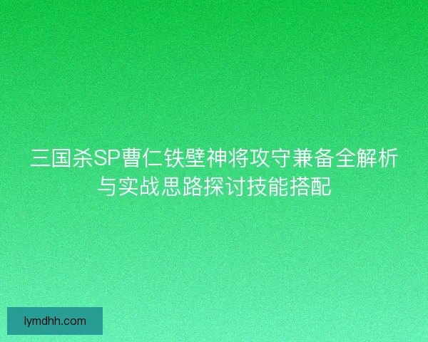 三国杀SP曹仁铁壁神将攻守兼备全解析与实战思路探讨技能搭配 三国杀SP曹仁铁壁神将攻守兼备全解析与实战思路探讨技能搭配