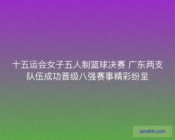 十五运会女子五人制篮球决赛 广东两支队伍成功晋级八强赛事精彩纷呈 十五运会女子五人制篮球决赛 广东两支队伍成功晋级八强赛事精彩纷呈