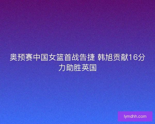 奥预赛中国女篮首战告捷 韩旭贡献16分力助胜英国 奥预赛中国女篮首战告捷 韩旭贡献16分力助胜英国