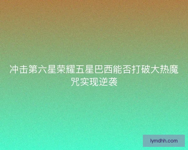 冲击第六星荣耀五星巴西能否打破大热魔咒实现逆袭