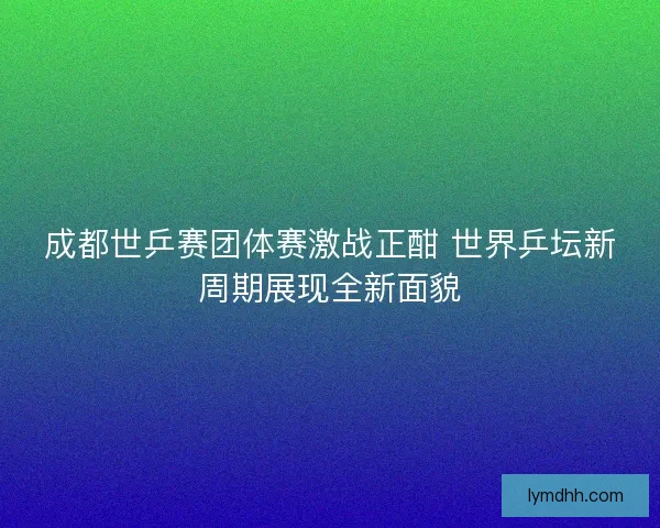 成都世乒赛团体赛激战正酣 世界乒坛新周期展现全新面貌 成都世乒赛团体赛激战正酣 世界乒坛新周期展现全新面貌