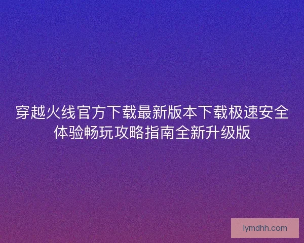 穿越火线官方下载最新版本下载极速安全体验畅玩攻略指南全新升级版 穿越火线官方下载最新版本下载极速安全体验畅玩攻略指南全新升级版